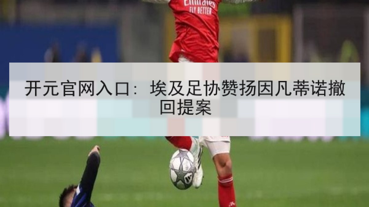 开元官网入口: 埃及足协赞扬因凡蒂诺撤回提案 开元官网入口: 埃及足协赞扬因凡蒂诺撤回提案